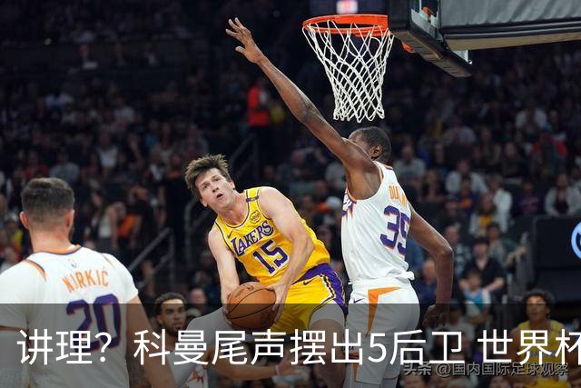 讲理？科曼尾声摆出5后卫 世界杯第3身高却被头球绝平
